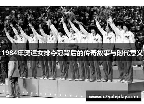 1984年奥运女排夺冠背后的传奇故事与时代意义